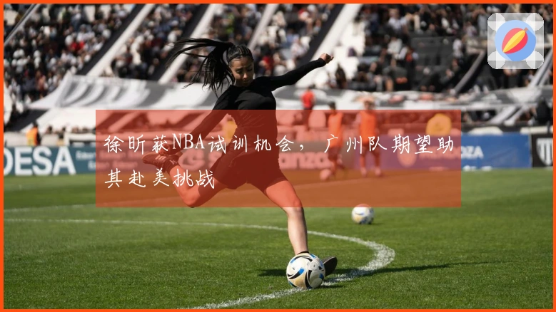 徐昕获NBA试训机会，广州队期望助其赴美挑战