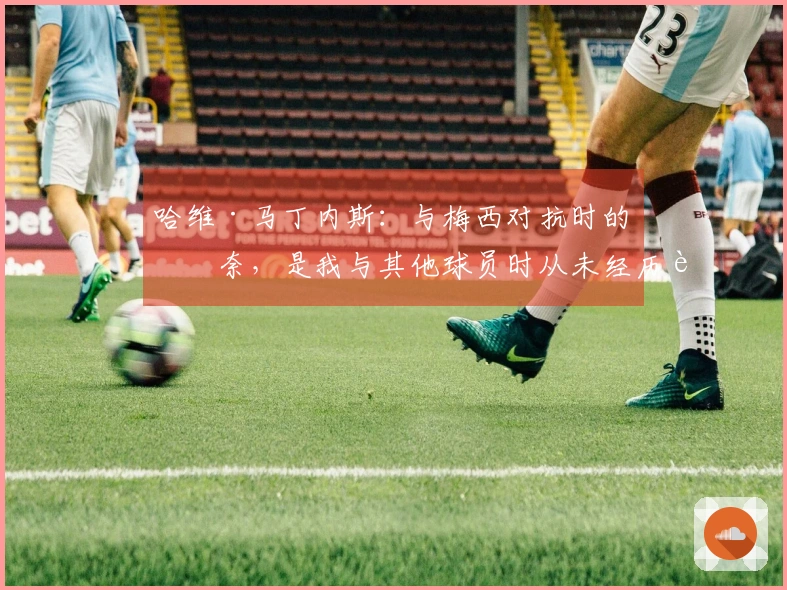 哈维·马丁内斯:与梅西对抗时的无奈,是我与其他球员时从未经历过的