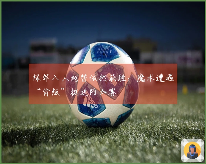 绿军八人轮替依然获胜，魔术遭遇“背叛”挺进附加赛