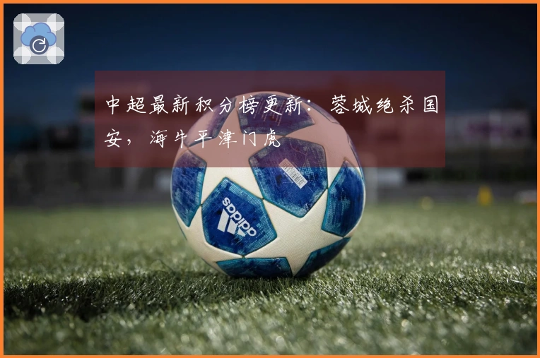 中超最新积分榜更新：蓉城绝杀国安，海牛平津门虎