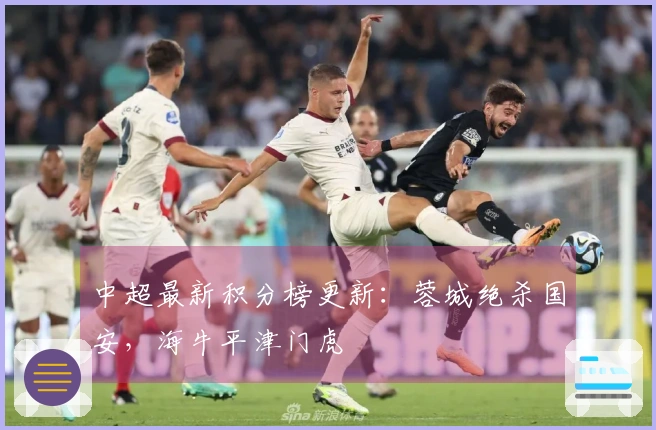 中超最新积分榜更新：蓉城绝杀国安，海牛平津门虎