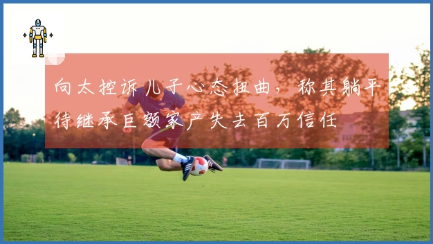 向太控诉儿子心态扭曲，称其躺平待继承巨额家产失去百万信任