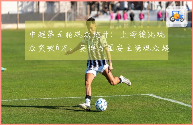 中超第五轮观众统计：上海德比观众突破6万，英博与国安主场观众超5万