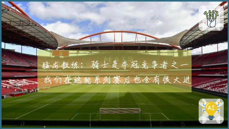 猛龙教练：骑士是夺冠竞争者之一 我们在这轮系列赛后也会有很大进步