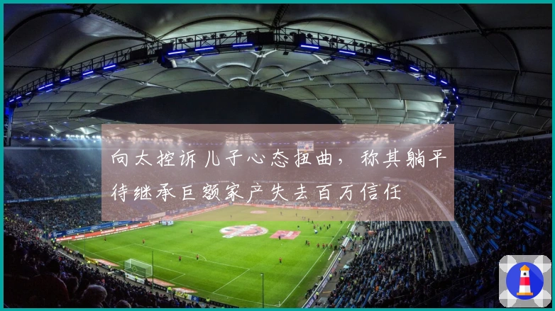 向太控诉儿子心态扭曲，称其躺平待继承巨额家产失去百万信任