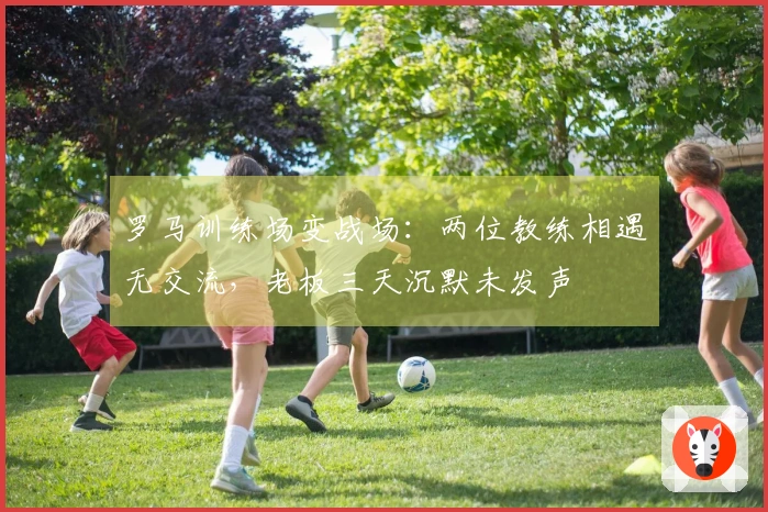 罗马训练场变战场：两位教练相遇无交流，老板三天沉默未发声