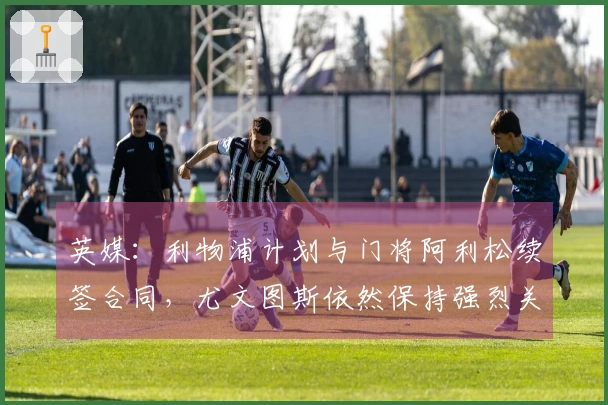 英媒：利物浦计划与门将阿利松续签合同，尤文图斯依然保持强烈关注