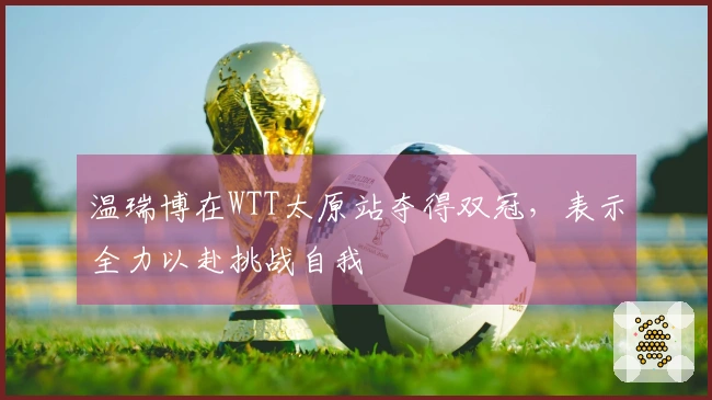 温瑞博在WTT太原站夺得双冠，表示全力以赴挑战自我