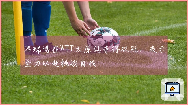 温瑞博在WTT太原站夺得双冠，表示全力以赴挑战自我