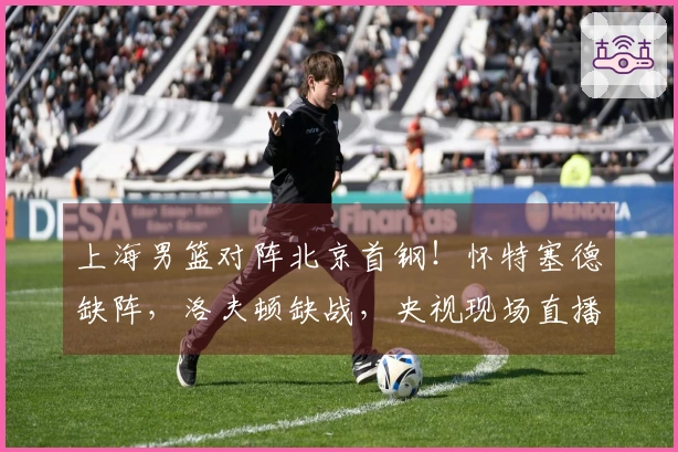 上海男篮对阵北京首钢！怀特塞德缺阵，洛夫顿缺战，央视现场直播