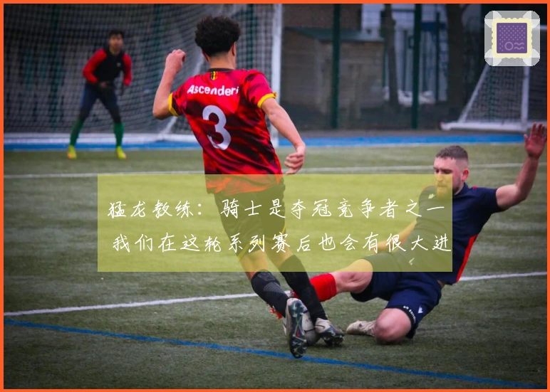 猛龙教练：骑士是夺冠竞争者之一 我们在这轮系列赛后也会有很大进步