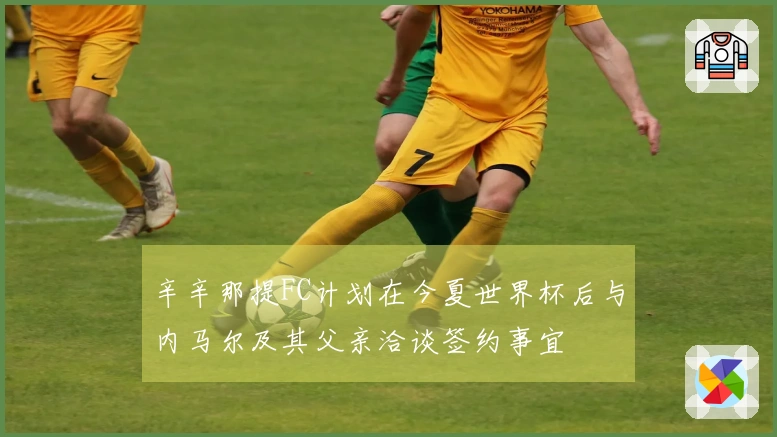 辛辛那提FC计划在今夏世界杯后与内马尔及其父亲洽谈签约事宜