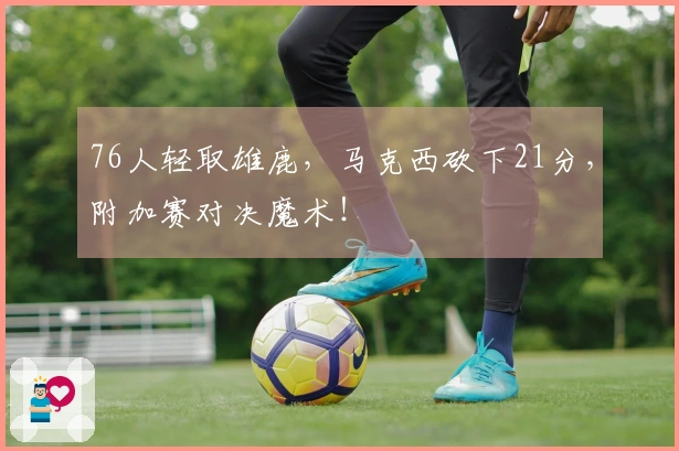 76人轻取雄鹿，马克西砍下21分，附加赛对决魔术！
