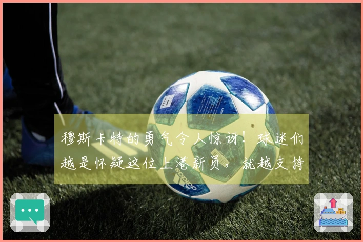 穆斯卡特的勇气令人惊讶！球迷们越是怀疑这位上港新员，就越支持他首发出场
