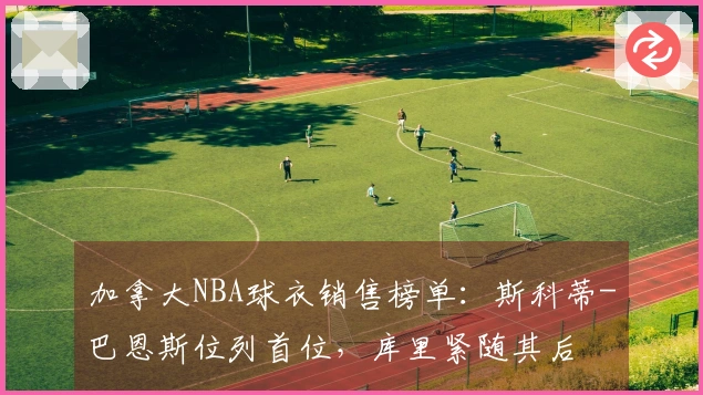 加拿大NBA球衣销售榜单：斯科蒂-巴恩斯位列首位，库里紧随其后