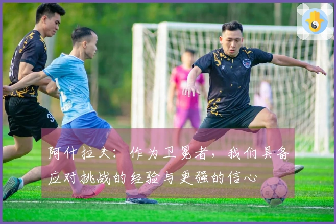 阿什拉夫:作为卫冕者,我们具备应对挑战的经验与更强的信心