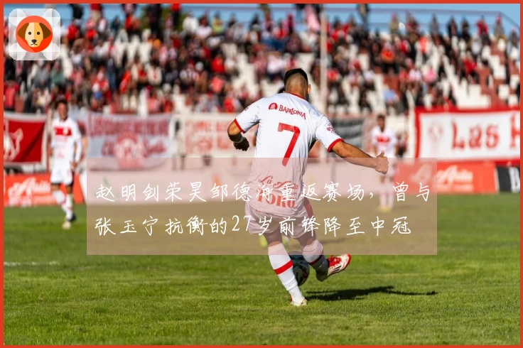 赵明剑荣昊邹德海重返赛场，曾与张玉宁抗衡的27岁前锋降至中冠