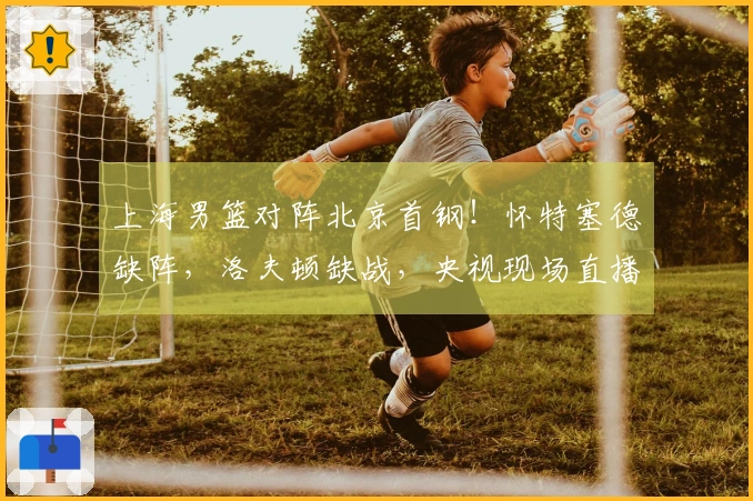 上海男篮对阵北京首钢！怀特塞德缺阵，洛夫顿缺战，央视现场直播